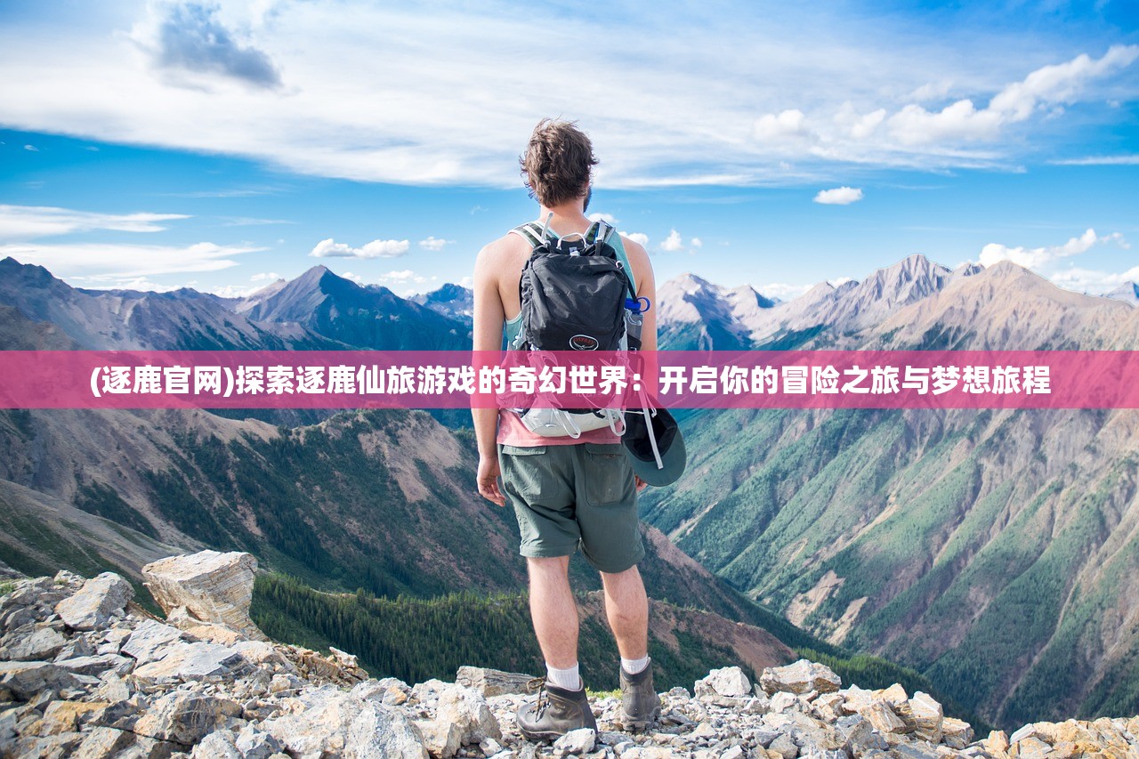 (逐鹿官网)探索逐鹿仙旅游戏的奇幻世界：开启你的冒险之旅与梦想旅程